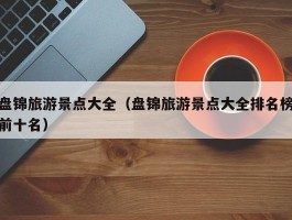 盘锦旅游景点大全（盘锦旅游景点大全排名榜前十名）