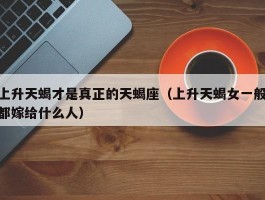上升天蝎才是真正的天蝎座（上升天蝎女一般都嫁给什么人）