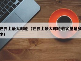 世界上最大邮轮（世界上最大邮轮载客量是多少）
