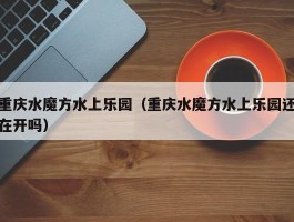 重庆水魔方水上乐园（重庆水魔方水上乐园还在开吗）