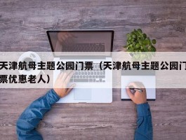 天津航母主题公园门票（天津航母主题公园门票优惠老人）
