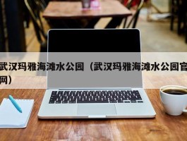 武汉玛雅海滩水公园（武汉玛雅海滩水公园官网）