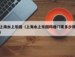 上海水上乐园（上海水上乐园玛雅门票多少钱）