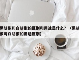 黑胡椒和白胡椒的区别和用途是什么？（黑胡椒与白胡椒的用途区别）