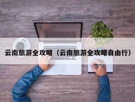 云南旅游全攻略（云南旅游全攻略自由行）