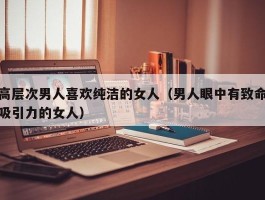 高层次男人喜欢纯洁的女人（男人眼中有致命吸引力的女人）