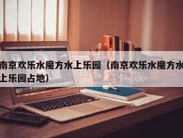 南京欢乐水魔方水上乐园（南京欢乐水魔方水上乐园占地）