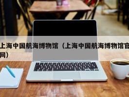 上海中国航海博物馆（上海中国航海博物馆官网）
