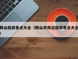 鞍山旅游景点大全（鞍山市周边旅游景点大全）