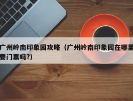 广州岭南印象园攻略（广州岭南印象园在哪里要门票吗?）