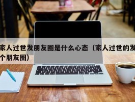 家人过世发朋友圈是什么心态（家人过世的发个朋友圈）