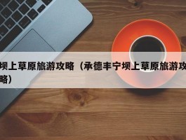 坝上草原旅游攻略（承德丰宁坝上草原旅游攻略）