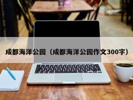 成都海洋公园（成都海洋公园作文300字）