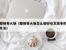 腊排骨火锅（腊排骨火锅怎么做好吃又简单的方法）