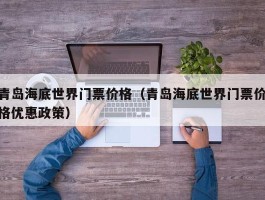 青岛海底世界门票价格（青岛海底世界门票价格优惠政策）