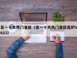 五一十大热门景区（五一十大热门景区出炉2023）