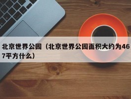 北京世界公园（北京世界公园面积大约为467平方什么）