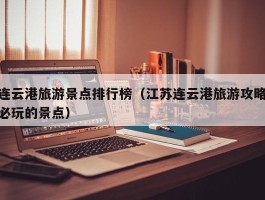 连云港旅游景点排行榜（江苏连云港旅游攻略必玩的景点）