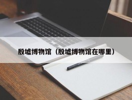 殷墟博物馆（殷墟博物馆在哪里）