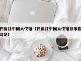韩国驻中国大使馆（韩国驻中国大使馆领事馆网站）