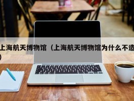 上海航天博物馆（上海航天博物馆为什么不造）