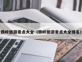 铁岭旅游景点大全（铁岭旅游景点大全排名）
