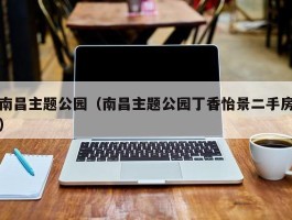 南昌主题公园（南昌主题公园丁香怡景二手房）