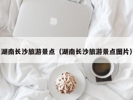 湖南长沙旅游景点（湖南长沙旅游景点图片）