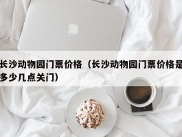 长沙动物园门票价格（长沙动物园门票价格是多少几点关门）