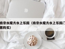 南京水魔方水上乐园（南京水魔方水上乐园门票购买）