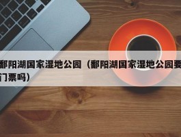 鄱阳湖国家湿地公园（鄱阳湖国家湿地公园要门票吗）