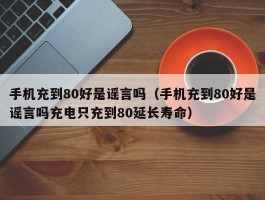 手机充到80好是谣言吗（手机充到80好是谣言吗充电只充到80延长寿命）