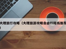 大理旅行攻略（大理旅游攻略自由行路线推荐）