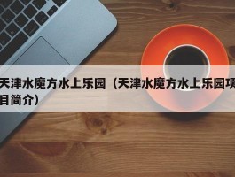 天津水魔方水上乐园（天津水魔方水上乐园项目简介）