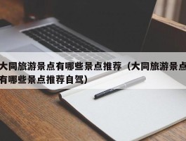 大同旅游景点有哪些景点推荐（大同旅游景点有哪些景点推荐自驾）