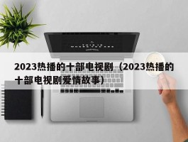 2023热播的十部电视剧（2023热播的十部电视剧爱情故事）
