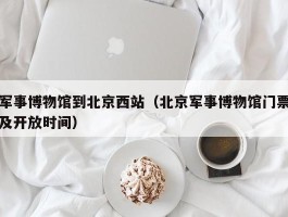军事博物馆到北京西站（北京军事博物馆门票及开放时间）