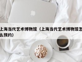 上海当代艺术博物馆（上海当代艺术博物馆怎么预约）
