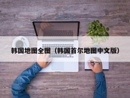 韩国地图全图（韩国首尔地图中文版）