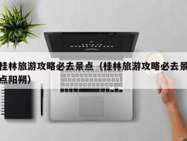 桂林旅游攻略必去景点（桂林旅游攻略必去景点阳朔）